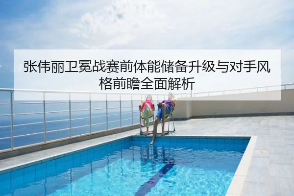 张伟丽卫冕战赛前体能储备升级与对手风格前瞻全面解析