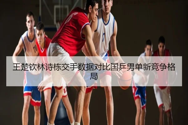 王楚钦林诗栋交手数据对比国乒男单新竞争格局